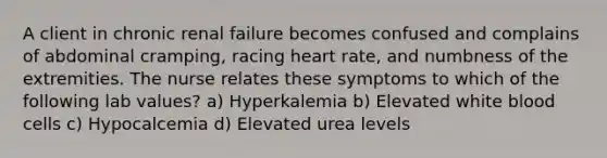 A client in chronic renal failure becomes confused and complains of abdominal cramping, racing heart rate, and numbness of the extremities. The nurse relates these symptoms to which of the following lab values? a) Hyperkalemia b) Elevated white blood cells c) Hypocalcemia d) Elevated urea levels