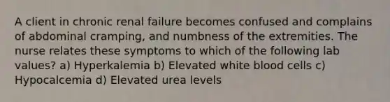 A client in chronic renal failure becomes confused and complains of abdominal cramping, and numbness of the extremities. The nurse relates these symptoms to which of the following lab values? a) Hyperkalemia b) Elevated white blood cells c) Hypocalcemia d) Elevated urea levels