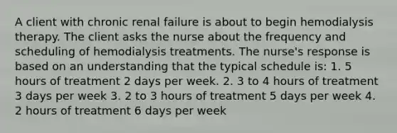 A client with chronic renal failure is about to begin hemodialysis therapy. The client asks the nurse about the frequency and scheduling of hemodialysis treatments. The nurse's response is based on an understanding that the typical schedule is: 1. 5 hours of treatment 2 days per week. 2. 3 to 4 hours of treatment 3 days per week 3. 2 to 3 hours of treatment 5 days per week 4. 2 hours of treatment 6 days per week