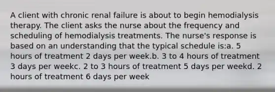 A client with chronic renal failure is about to begin hemodialysis therapy. The client asks the nurse about the frequency and scheduling of hemodialysis treatments. The nurse's response is based on an understanding that the typical schedule is:a. 5 hours of treatment 2 days per week.b. 3 to 4 hours of treatment 3 days per weekc. 2 to 3 hours of treatment 5 days per weekd. 2 hours of treatment 6 days per week