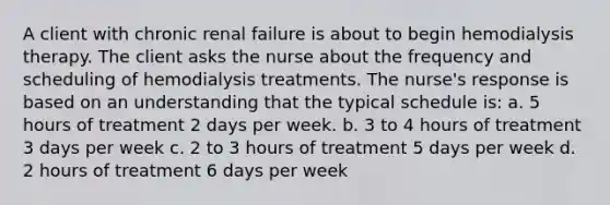 A client with chronic renal failure is about to begin hemodialysis therapy. The client asks the nurse about the frequency and scheduling of hemodialysis treatments. The nurse's response is based on an understanding that the typical schedule is: a. 5 hours of treatment 2 days per week. b. 3 to 4 hours of treatment 3 days per week c. 2 to 3 hours of treatment 5 days per week d. 2 hours of treatment 6 days per week