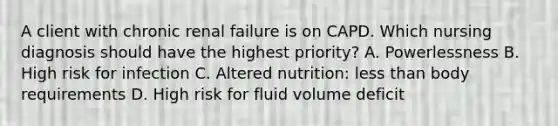 A client with chronic renal failure is on CAPD. Which nursing diagnosis should have the highest priority? A. Powerlessness B. High risk for infection C. Altered nutrition: <a href='https://www.questionai.com/knowledge/k7BtlYpAMX-less-than' class='anchor-knowledge'>less than</a> body requirements D. High risk for fluid volume deficit