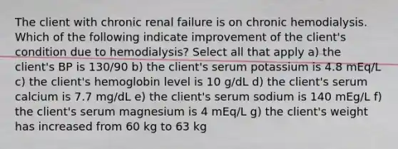 The client with chronic renal failure is on chronic hemodialysis. Which of the following indicate improvement of the client's condition due to hemodialysis? Select all that apply a) the client's BP is 130/90 b) the client's serum potassium is 4.8 mEq/L c) the client's hemoglobin level is 10 g/dL d) the client's serum calcium is 7.7 mg/dL e) the client's serum sodium is 140 mEg/L f) the client's serum magnesium is 4 mEq/L g) the client's weight has increased from 60 kg to 63 kg