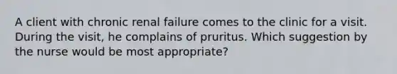 A client with chronic renal failure comes to the clinic for a visit. During the visit, he complains of pruritus. Which suggestion by the nurse would be most appropriate?