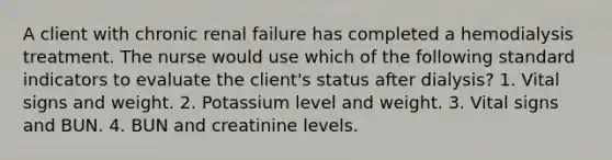 A client with chronic renal failure has completed a hemodialysis treatment. The nurse would use which of the following standard indicators to evaluate the client's status after dialysis? 1. Vital signs and weight. 2. Potassium level and weight. 3. Vital signs and BUN. 4. BUN and creatinine levels.