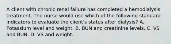 A client with chronic renal failure has completed a hemodialysis treatment. The nurse would use which of the following standard indicators to evaluate the client's status after dialysis? A. Potassium level and weight. B. BUN and creatinine levels. C. VS and BUN. D. VS and weight.