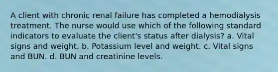 A client with chronic renal failure has completed a hemodialysis treatment. The nurse would use which of the following standard indicators to evaluate the client's status after dialysis? a. Vital signs and weight. b. Potassium level and weight. c. Vital signs and BUN. d. BUN and creatinine levels.