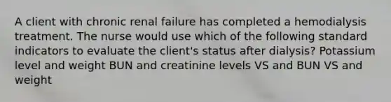 A client with chronic renal failure has completed a hemodialysis treatment. The nurse would use which of the following standard indicators to evaluate the client's status after dialysis? Potassium level and weight BUN and creatinine levels VS and BUN VS and weight