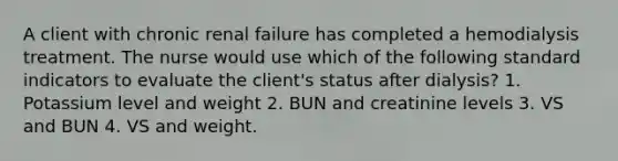 A client with chronic renal failure has completed a hemodialysis treatment. The nurse would use which of the following standard indicators to evaluate the client's status after dialysis? 1. Potassium level and weight 2. BUN and creatinine levels 3. VS and BUN 4. VS and weight.