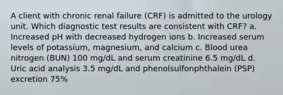 A client with chronic renal failure (CRF) is admitted to the urology unit. Which diagnostic test results are consistent with CRF? a. Increased pH with decreased hydrogen ions b. Increased serum levels of potassium, magnesium, and calcium c. Blood urea nitrogen (BUN) 100 mg/dL and serum creatinine 6.5 mg/dL d. Uric acid analysis 3.5 mg/dL and phenolsulfonphthalein (PSP) excretion 75%