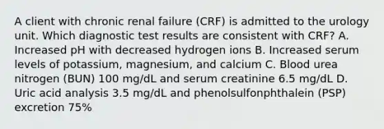 A client with chronic renal failure (CRF) is admitted to the urology unit. Which diagnostic test results are consistent with CRF? A. Increased pH with decreased hydrogen ions B. Increased serum levels of potassium, magnesium, and calcium C. Blood urea nitrogen (BUN) 100 mg/dL and serum creatinine 6.5 mg/dL D. Uric acid analysis 3.5 mg/dL and phenolsulfonphthalein (PSP) excretion 75%