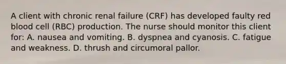 A client with chronic renal failure (CRF) has developed faulty red blood cell (RBC) production. The nurse should monitor this client for: A. nausea and vomiting. B. dyspnea and cyanosis. C. fatigue and weakness. D. thrush and circumoral pallor.