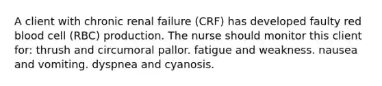 A client with chronic renal failure (CRF) has developed faulty red blood cell (RBC) production. The nurse should monitor this client for: thrush and circumoral pallor. fatigue and weakness. nausea and vomiting. dyspnea and cyanosis.