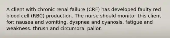 A client with chronic renal failure (CRF) has developed faulty red blood cell (RBC) production. The nurse should monitor this client for: nausea and vomiting. dyspnea and cyanosis. fatigue and weakness. thrush and circumoral pallor.