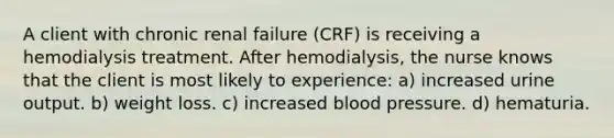 A client with chronic renal failure (CRF) is receiving a hemodialysis treatment. After hemodialysis, the nurse knows that the client is most likely to experience: a) increased urine output. b) weight loss. c) increased blood pressure. d) hematuria.