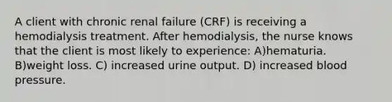 A client with chronic renal failure (CRF) is receiving a hemodialysis treatment. After hemodialysis, the nurse knows that the client is most likely to experience: A)hematuria. B)weight loss. C) increased urine output. D) increased blood pressure.