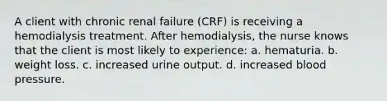 A client with chronic renal failure (CRF) is receiving a hemodialysis treatment. After hemodialysis, the nurse knows that the client is most likely to experience: a. hematuria. b. weight loss. c. increased urine output. d. increased blood pressure.