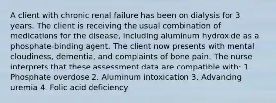 A client with chronic renal failure has been on dialysis for 3 years. The client is receiving the usual combination of medications for the disease, including aluminum hydroxide as a phosphate-binding agent. The client now presents with mental cloudiness, dementia, and complaints of bone pain. The nurse interprets that these assessment data are compatible with: 1. Phosphate overdose 2. Aluminum intoxication 3. Advancing uremia 4. Folic acid deficiency