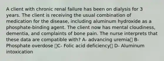 A client with chronic renal failure has been on dialysis for 3 years. The client is receiving the usual combination of medication for the disease, including aluminum hydroxide as a phosphate-binding agent. The client now has mental cloudiness, dementia, and complaints of bone pain. The nurse interprets that these data are compatible with? A- advancing uremia B- Phosphate overdose C- Folic acid deficiency D- Aluminum intoxication