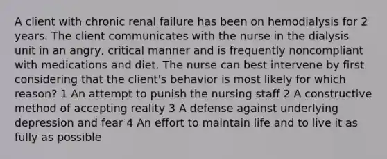 A client with chronic renal failure has been on hemodialysis for 2 years. The client communicates with the nurse in the dialysis unit in an angry, critical manner and is frequently noncompliant with medications and diet. The nurse can best intervene by first considering that the client's behavior is most likely for which reason? 1 An attempt to punish the nursing staff 2 A constructive method of accepting reality 3 A defense against underlying depression and fear 4 An effort to maintain life and to live it as fully as possible