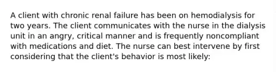 A client with chronic renal failure has been on hemodialysis for two years. The client communicates with the nurse in the dialysis unit in an angry, critical manner and is frequently noncompliant with medications and diet. The nurse can best intervene by first considering that the client's behavior is most likely: