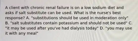 A client with chronic renal failure is on a low sodium diet and asks if salt substitute can be used. What is the nurse's best response? A. "substitutions should be used in moderation only" B. "salt substitutes contain potassium and should not be used" C. "it may be used after you've had dialysis today" D. "you may use it with any meal"