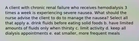 A client with chronic renal failure who receives hemodialysis 3 times a week is experiencing severe nausea. What should the nurse advise the client to do to manage the nausea? Select all that apply a. drink fluids before eating solid foods b. have limited amounts of fluids only when thirsty c. limit activity d. keep all dialysis appointments e. eat smaller, more frequent meals