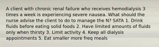 A client with chronic renal failure who receives hemodialysis 3 times a week is experiencing severe nausea. What should the nurse advise the client to do to manage the N? SATA 1. Drink fluids before eating solid foods 2. Have limited amounts of fluids only when thirsty 3. Limit activity 4. Keep all dialysis appointments 5. Eat smaller more freq meals