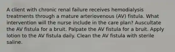 A client with chronic renal failure receives hemodialysis treatments through a mature arteriovenous (AV) fistula. What intervention will the nurse include in the care plan? Auscultate the AV fistula for a bruit. Palpate the AV fistula for a bruit. Apply lotion to the AV fistula daily. Clean the AV fistula with sterile saline.