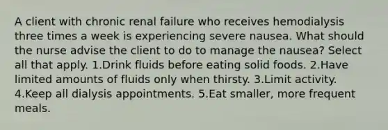 A client with chronic renal failure who receives hemodialysis three times a week is experiencing severe nausea. What should the nurse advise the client to do to manage the nausea? Select all that apply. 1.Drink fluids before eating solid foods. 2.Have limited amounts of fluids only when thirsty. 3.Limit activity. 4.Keep all dialysis appointments. 5.Eat smaller, more frequent meals.