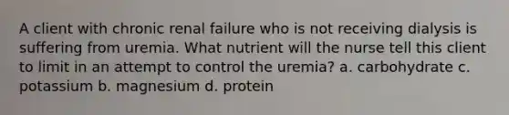 A client with chronic renal failure who is not receiving dialysis is suffering from uremia. What nutrient will the nurse tell this client to limit in an attempt to control the uremia? a. carbohydrate c. potassium b. magnesium d. protein