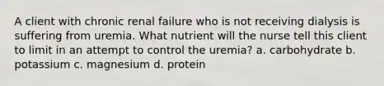 A client with chronic renal failure who is not receiving dialysis is suffering from uremia. What nutrient will the nurse tell this client to limit in an attempt to control the uremia? a. carbohydrate b. potassium c. magnesium d. protein