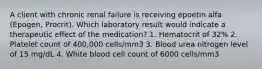 A client with chronic renal failure is receiving epoetin alfa (Epogen, Procrit). Which laboratory result would indicate a therapeutic effect of the medication? 1. Hematocrit of 32% 2. Platelet count of 400,000 cells/mm3 3. Blood urea nitrogen level of 15 mg/dL 4. White blood cell count of 6000 cells/mm3