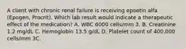 A client with chronic renal failure is receiving epoetin alfa (Epogen, Procrit). Which lab result would indicate a therapeutic effect of the medication? A. WBC 6000 cells/mm 3. B. Creatinine 1.2 mg/dL C. Hemoglobin 13.5 g/dL D. Platelet count of 400,000 cells/mm 3C.