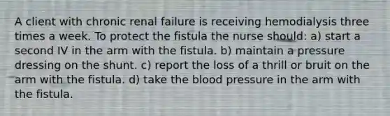 A client with chronic renal failure is receiving hemodialysis three times a week. To protect the fistula the nurse should: a) start a second IV in the arm with the fistula. b) maintain a pressure dressing on the shunt. c) report the loss of a thrill or bruit on the arm with the fistula. d) take the blood pressure in the arm with the fistula.