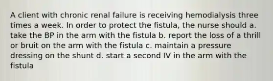 A client with chronic renal failure is receiving hemodialysis three times a week. In order to protect the fistula, the nurse should a. take the BP in the arm with the fistula b. report the loss of a thrill or bruit on the arm with the fistula c. maintain a pressure dressing on the shunt d. start a second IV in the arm with the fistula