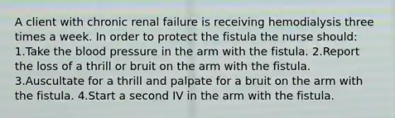 A client with chronic renal failure is receiving hemodialysis three times a week. In order to protect the fistula the nurse should: 1.Take the blood pressure in the arm with the fistula. 2.Report the loss of a thrill or bruit on the arm with the fistula. 3.Auscultate for a thrill and palpate for a bruit on the arm with the fistula. 4.Start a second IV in the arm with the fistula.