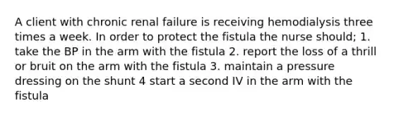 A client with chronic renal failure is receiving hemodialysis three times a week. In order to protect the fistula the nurse should; 1. take the BP in the arm with the fistula 2. report the loss of a thrill or bruit on the arm with the fistula 3. maintain a pressure dressing on the shunt 4 start a second IV in the arm with the fistula