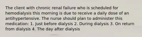 The client with chronic renal failure who is scheduled for hemodialysis this morning is due to receive a daily dose of an antihypertensive. The nurse should plan to administer this medication: 1. Just before dialysis 2. During dialysis 3. On return from dialysis 4. The day after dialysis