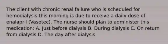 The client with chronic renal failure who is scheduled for hemodialysis this morning is due to receive a daily dose of enalapril (Vasotec). The nurse should plan to administer this medication: A. Just before dialysis B. During dialysis C. On return from dialysis D. The day after dialysis