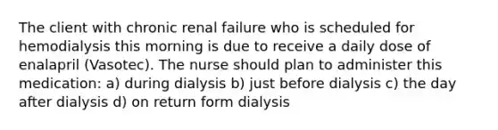 The client with chronic renal failure who is scheduled for hemodialysis this morning is due to receive a daily dose of enalapril (Vasotec). The nurse should plan to administer this medication: a) during dialysis b) just before dialysis c) the day after dialysis d) on return form dialysis