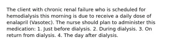 The client with chronic renal failure who is scheduled for hemodialysis this morning is due to receive a daily dose of enalapril (Vasotec). The nurse should plan to administer this medication: 1. Just before dialysis. 2. During dialysis. 3. On return from dialysis. 4. The day after dialysis.