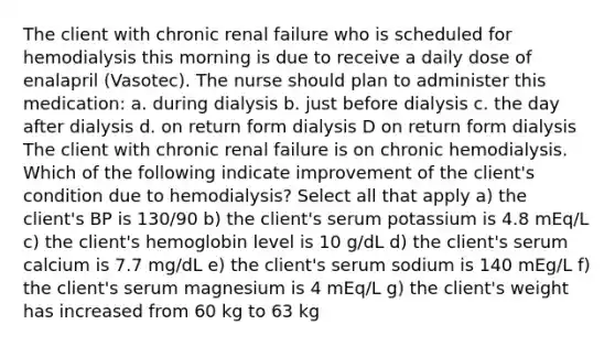 The client with chronic renal failure who is scheduled for hemodialysis this morning is due to receive a daily dose of enalapril (Vasotec). The nurse should plan to administer this medication: a. during dialysis b. just before dialysis c. the day after dialysis d. on return form dialysis D on return form dialysis The client with chronic renal failure is on chronic hemodialysis. Which of the following indicate improvement of the client's condition due to hemodialysis? Select all that apply a) the client's BP is 130/90 b) the client's serum potassium is 4.8 mEq/L c) the client's hemoglobin level is 10 g/dL d) the client's serum calcium is 7.7 mg/dL e) the client's serum sodium is 140 mEg/L f) the client's serum magnesium is 4 mEq/L g) the client's weight has increased from 60 kg to 63 kg