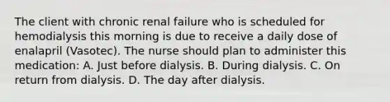 The client with chronic renal failure who is scheduled for hemodialysis this morning is due to receive a daily dose of enalapril (Vasotec). The nurse should plan to administer this medication: A. Just before dialysis. B. During dialysis. C. On return from dialysis. D. The day after dialysis.