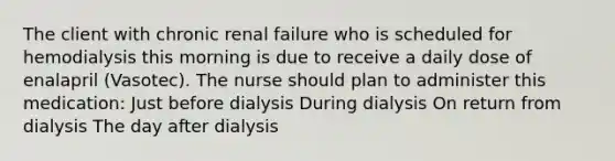 The client with chronic renal failure who is scheduled for hemodialysis this morning is due to receive a daily dose of enalapril (Vasotec). The nurse should plan to administer this medication: Just before dialysis During dialysis On return from dialysis The day after dialysis