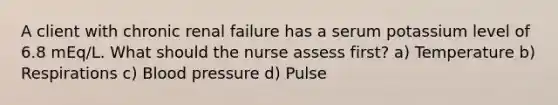 A client with chronic renal failure has a serum potassium level of 6.8 mEq/L. What should the nurse assess first? a) Temperature b) Respirations c) Blood pressure d) Pulse