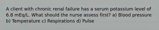 A client with chronic renal failure has a serum potassium level of 6.8 mEq/L. What should the nurse assess first? a) Blood pressure b) Temperature c) Respirations d) Pulse