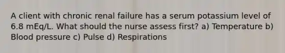 A client with chronic renal failure has a serum potassium level of 6.8 mEq/L. What should the nurse assess first? a) Temperature b) Blood pressure c) Pulse d) Respirations