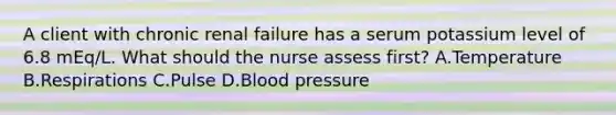 A client with chronic renal failure has a serum potassium level of 6.8 mEq/L. What should the nurse assess first? A.Temperature B.Respirations C.Pulse D.Blood pressure