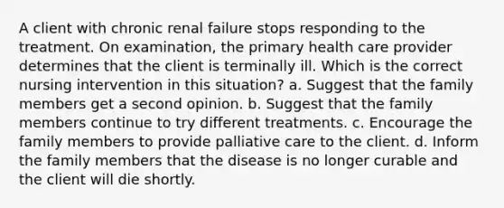 A client with chronic renal failure stops responding to the treatment. On examination, the primary health care provider determines that the client is terminally ill. Which is the correct nursing intervention in this situation? a. Suggest that the family members get a second opinion. b. Suggest that the family members continue to try different treatments. c. Encourage the family members to provide palliative care to the client. d. Inform the family members that the disease is no longer curable and the client will die shortly.